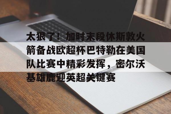 太狠了！加时末段休斯敦火箭备战欧超杯巴特勒在美国队比赛中精彩发挥，密尔沃基雄鹿迎英超关键赛的简单介绍